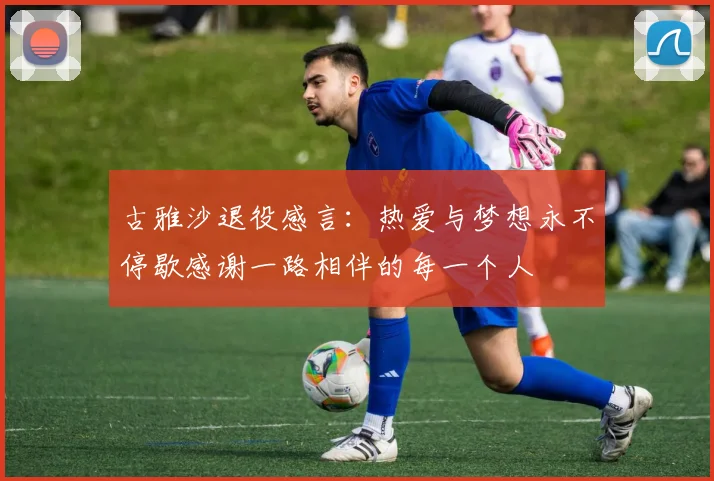 古雅沙退役感言：热爱与梦想永不停歇感谢一路相伴的每一个人