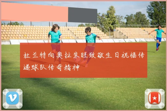 杜兰特向奥拉朱旺致敬生日祝福传递球队传奇精神