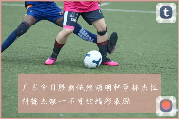 广东今日胜利依赖胡明轩萨林杰拉科徐杰缺一不可的精彩表现