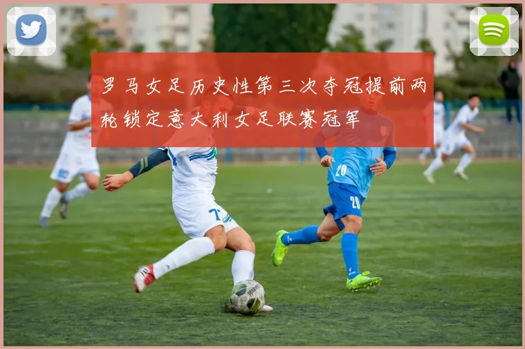 罗马女足历史性第三次夺冠提前两轮锁定意大利女足联赛冠军