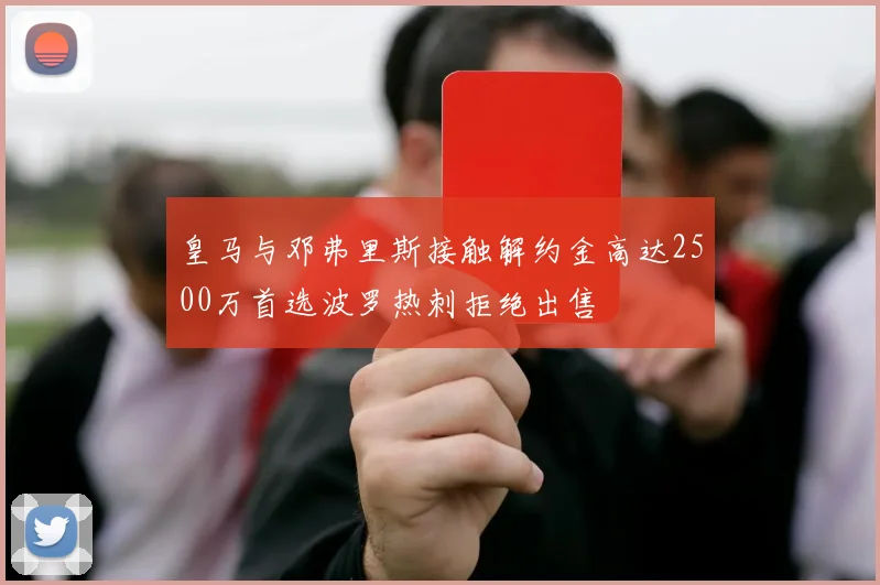 皇马与邓弗里斯接触解约金高达2500万首选波罗热刺拒绝出售