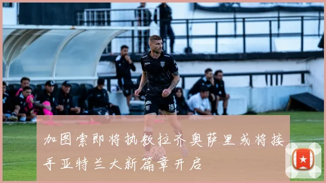 加图索即将执教拉齐奥萨里或将接手亚特兰大新篇章开启