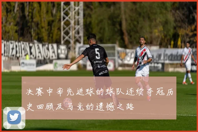 决赛中率先进球的球队连续夺冠历史回顾及马竞的遗憾之路