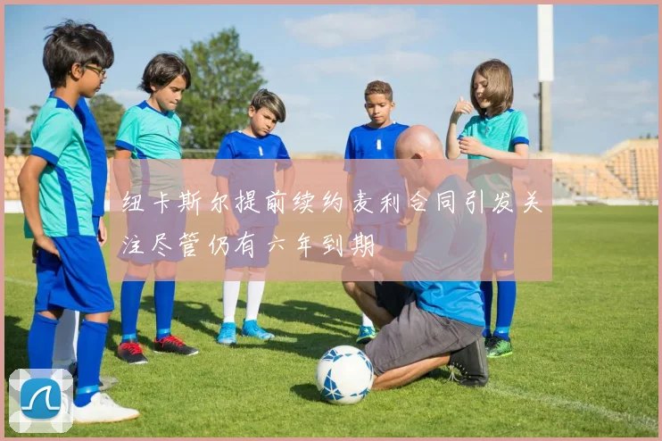 纽卡斯尔提前续约麦利合同引发关注尽管仍有六年到期