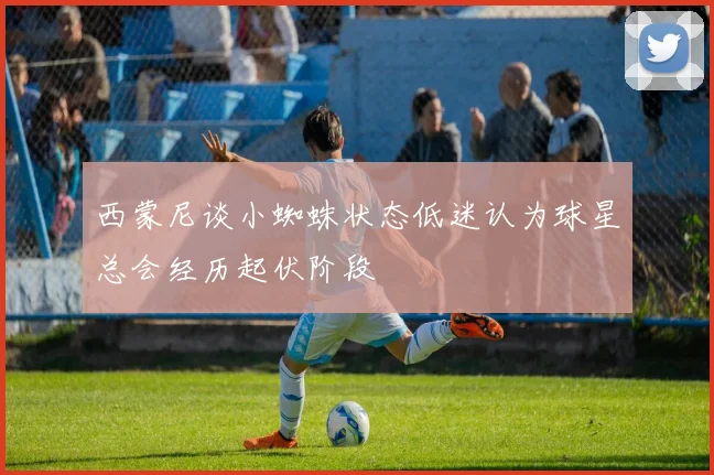 西蒙尼谈小蜘蛛状态低迷认为球星总会经历起伏阶段