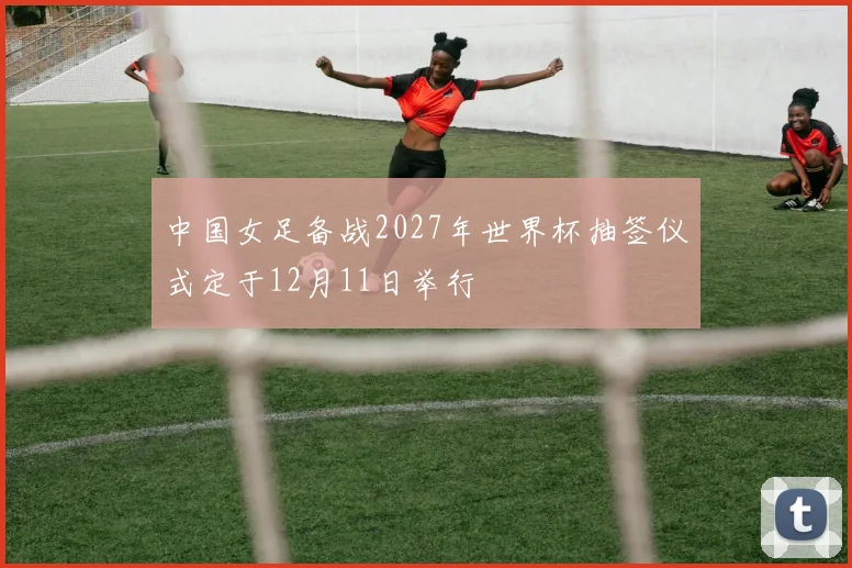 中国女足备战2027年世界杯抽签仪式定于12月11日举行